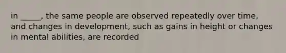 in _____, the same people are observed repeatedly over time, and changes in development, such as gains in height or changes in mental abilities, are recorded