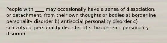 People with ____ may occasionally have a sense of dissociation, or detachment, from their own thoughts or bodies a) borderline personality disorder b) antisocial personality disorder c) schizotypal personality disorder d) schizophrenic personality disorder