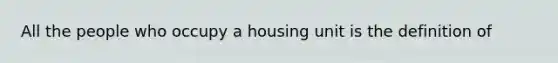 All the people who occupy a housing unit is the definition of