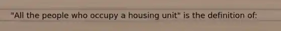 "All the people who occupy a housing unit" is the definition of: