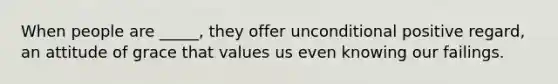 When people are _____, they offer unconditional positive regard, an attitude of grace that values us even knowing our failings.