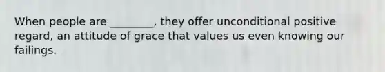 When people are ________, they offer unconditional positive regard, an attitude of grace that values us even knowing our failings.