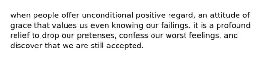 when people offer unconditional positive regard, an attitude of grace that values us even knowing our failings. it is a profound relief to drop our pretenses, confess our worst feelings, and discover that we are still accepted.