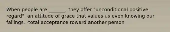 When people are _______, they offer "unconditional positive regard", an attitude of grace that values us even knowing our failings. -total acceptance toward another person