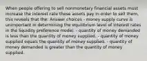 When people offering to sell nonmonetary financial assets must increase the interest rate these assets pay in order to sell them, this reveals that the: Answer choices - money supply curve is unimportant in determining the equilibrium level of interest rates in the liquidity preference model. - quantity of money demanded is less than the quantity of money supplied. - quantity of money supplied equals the quantity of money supplied. - quantity of money demanded is greater than the quantity of money supplied.