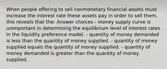 When people offering to sell nonmonetary financial assets must increase the interest rate these assets pay in order to sell them, this reveals that the: Answer choices - money supply curve is unimportant in determining the equilibrium level of interest rates in the liquidity preference model. - quantity of money demanded is less than the quantity of money supplied. - quantity of money supplied equals the quantity of money supplied. - quantity of money demanded is greater than the quantity of money supplied.