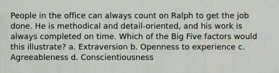 People in the office can always count on Ralph to get the job done. He is methodical and detail-oriented, and his work is always completed on time. Which of the Big Five factors would this illustrate? a. Extraversion b. Openness to experience c. Agreeableness d. Conscientiousness