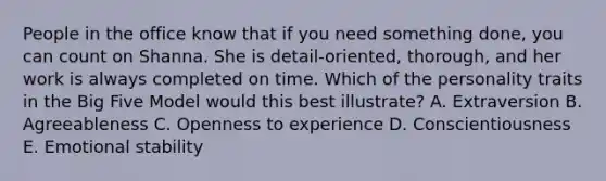 People in the office know that if you need something​ done, you can count on Shanna. She is​ detail-oriented, thorough, and her work is always completed on time. Which of the personality traits in the Big Five Model would this best​ illustrate? A. Extraversion B. Agreeableness C. Openness to experience D. Conscientiousness E. Emotional stability