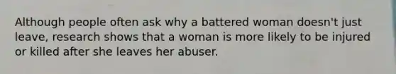 Although people often ask why a battered woman doesn't just leave, research shows that a woman is more likely to be injured or killed after she leaves her abuser.