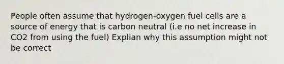 People often assume that hydrogen-oxygen fuel cells are a source of energy that is carbon neutral (i.e no net increase in CO2 from using the fuel) Explian why this assumption might not be correct