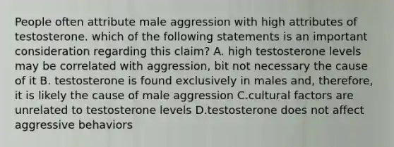 People often attribute male aggression with high attributes of testosterone. which of the following statements is an important consideration regarding this claim? A. high testosterone levels may be correlated with aggression, bit not necessary the cause of it B. testosterone is found exclusively in males and, therefore, it is likely the cause of male aggression C.cultural factors are unrelated to testosterone levels D.testosterone does not affect aggressive behaviors