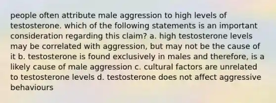 people often attribute male aggression to high levels of testosterone. which of the following statements is an important consideration regarding this claim? a. high testosterone levels may be correlated with aggression, but may not be the cause of it b. testosterone is found exclusively in males and therefore, is a likely cause of male aggression c. cultural factors are unrelated to testosterone levels d. testosterone does not affect aggressive behaviours