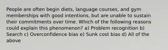 People are often begin diets, language courses, and gym memberships with good intentions, but are unable to sustain their commitments over time. Which of the following reasons could explain this phenomenon? a) Problem recognition b) Search c) Overconfidence bias e) Sunk cost bias d) All of the above