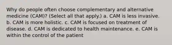 Why do people often choose complementary and alternative medicine (CAM)? (Select all that apply.) a. CAM is less invasive. b. CAM is more holistic. c. CAM is focused on treatment of disease. d. CAM is dedicated to health maintenance. e. CAM is within the control of the patient