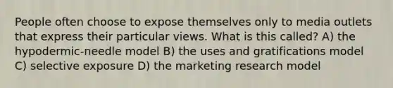 People often choose to expose themselves only to media outlets that express their particular views. What is this called? A) the hypodermic-needle model B) the uses and gratifications model C) selective exposure D) the marketing research model