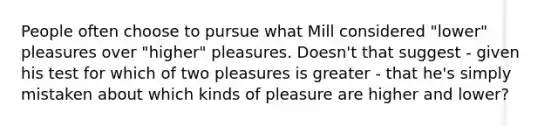 People often choose to pursue what Mill considered "lower" pleasures over "higher" pleasures. Doesn't that suggest - given his test for which of two pleasures is greater - that he's simply mistaken about which kinds of pleasure are higher and lower?