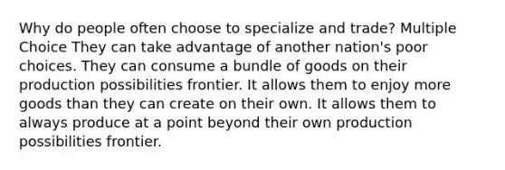 Why do people often choose to specialize and trade? Multiple Choice They can take advantage of another nation's poor choices. They can consume a bundle of goods on their production possibilities frontier. It allows them to enjoy more goods than they can create on their own. It allows them to always produce at a point beyond their own production possibilities frontier.