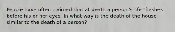 People have often claimed that at death a person's life "flashes before his or her eyes. In what way is the death of the house similar to the death of a person?