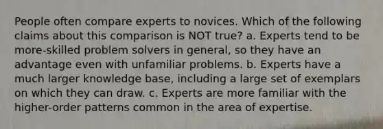 People often compare experts to novices. Which of the following claims about this comparison is NOT true? a. Experts tend to be more-skilled problem solvers in general, so they have an advantage even with unfamiliar problems. b. Experts have a much larger knowledge base, including a large set of exemplars on which they can draw. c. Experts are more familiar with the higher-order patterns common in the area of expertise.