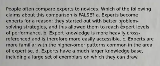 People often compare experts to novices. Which of the following claims about this comparison is FALSE? a. Experts become experts for a reason: they started out with better problem-solving strategies, and this allowed them to reach expert levels of performance. b. Expert knowledge is more heavily cross-referenced and is therefore more easily accessible. c. Experts are more familiar with the higher-order patterns common in the area of expertise. d. Experts have a much larger knowledge base, including a large set of exemplars on which they can draw.