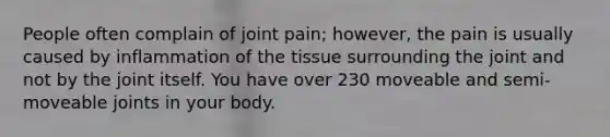 People often complain of joint pain; however, the pain is usually caused by inflammation of the tissue surrounding the joint and not by the joint itself. You have over 230 moveable and semi-moveable joints in your body.