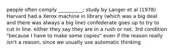 people often comply __________; study by Langer et al (1978) Harvard had a Xerox machine in library (which was a big deal and there was always a big line) confederate goes up to try to cut in line. either they say they are in a rush or not. 3rd condition "because I have to make some copies" even if the reason really isn't a reason, since we usually use automatic thinking