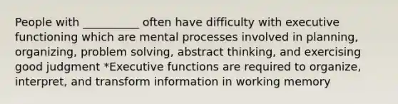 People with __________ often have difficulty with executive functioning which are mental processes involved in planning, organizing, problem solving, abstract thinking, and exercising good judgment *Executive functions are required to organize, interpret, and transform information in working memory