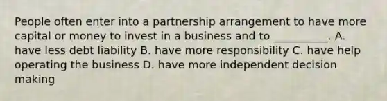 People often enter into a partnership arrangement to have more capital or money to invest in a business and to __________. A. have less debt liability B. have more responsibility C. have help operating the business D. have more independent decision making