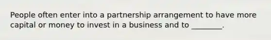 People often enter into a partnership arrangement to have more capital or money to invest in a business and to ________.