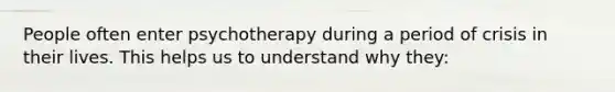 People often enter psychotherapy during a period of crisis in their lives. This helps us to understand why they: