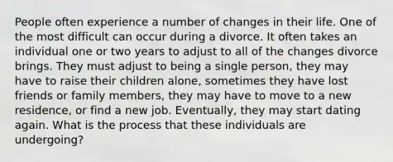 People often experience a number of changes in their life. One of the most difficult can occur during a divorce. It often takes an individual one or two years to adjust to all of the changes divorce brings. They must adjust to being a single person, they may have to raise their children alone, sometimes they have lost friends or family members, they may have to move to a new residence, or find a new job. Eventually, they may start dating again. What is the process that these individuals are undergoing?