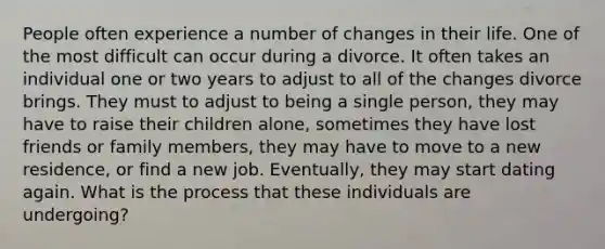 People often experience a number of changes in their life. One of the most difficult can occur during a divorce. It often takes an individual one or two years to adjust to all of the changes divorce brings. They must to adjust to being a single person, they may have to raise their children alone, sometimes they have lost friends or family members, they may have to move to a new residence, or find a new job. Eventually, they may start dating again. What is the process that these individuals are undergoing?