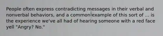 People often express contradicting messages in their verbal and nonverbal behaviors, and a common example of this sort of ... is the experience we've all had of hearing someone with a red face yell "Angry? No."