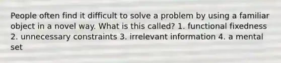 People often find it difficult to solve a problem by using a familiar object in a novel way. What is this called? 1. functional fixedness 2. unnecessary constraints 3. irrelevant information 4. a mental set