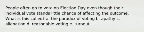 People often go to vote on Election Day even though their individual vote stands little chance of affecting the outcome. What is this called? a. the paradox of voting b. apathy c. alienation d. reasonable voting e. turnout