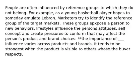 People are often influenced by reference groups to which they do not belong. For example, as a young basketball player hopes to someday emulate Lebron. Marketers try to identify the reference group of the target markets. These groups epxpose a person to new behaviors, lifestyles influence the persons attitudes, self concept and create pressures to conform that may affect the person's product and brand choices. **the importance of ___ influence varies across products and brands. It tends to be strongest when the product is visible to others whose the buyer respects.