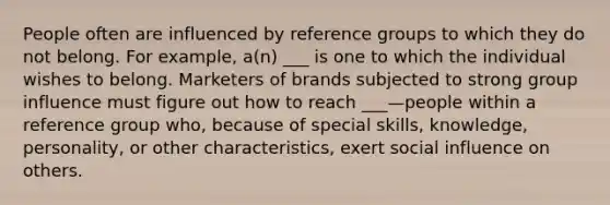 People often are influenced by reference groups to which they do not belong. For example, a(n) ___ is one to which the individual wishes to belong. Marketers of brands subjected to strong group influence must figure out how to reach ___—people within a reference group who, because of special skills, knowledge, personality, or other characteristics, exert social influence on others.