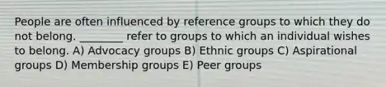 People are often influenced by reference groups to which they do not belong. ________ refer to groups to which an individual wishes to belong. A) Advocacy groups B) Ethnic groups C) Aspirational groups D) Membership groups E) Peer groups