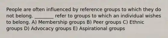 People are often influenced by reference groups to which they do not belong. ________ refer to groups to which an individual wishes to belong. A) Membership groups B) Peer groups C) Ethnic groups D) Advocacy groups E) Aspirational groups