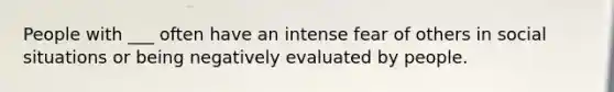 People with ___ often have an intense fear of others in social situations or being negatively evaluated by people.