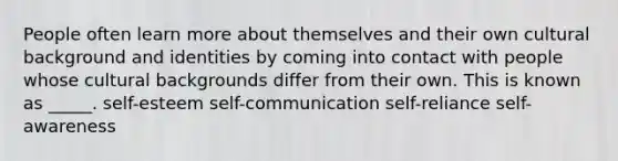 People often learn more about themselves and their own cultural background and identities by coming into contact with people whose cultural backgrounds differ from their own. This is known as _____. self-esteem self-communication self-reliance self-awareness