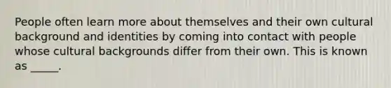 People often learn more about themselves and their own cultural background and identities by coming into contact with people whose cultural backgrounds differ from their own. This is known as _____.