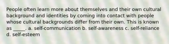 People often learn more about themselves and their own cultural background and identities by coming into contact with people whose cultural backgrounds differ from their own. This is known as _____. a. self-communication b. self-awareness c. self-reliance d. self-esteem