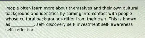 People often learn more about themselves and their own cultural background and identities by coming into contact with people whose cultural backgrounds differ from their own. This is known as ___________. self- discovery self- investment self- awareness self- reflection