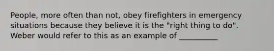 People, more often than not, obey firefighters in emergency situations because they believe it is the "right thing to do". Weber would refer to this as an example of __________