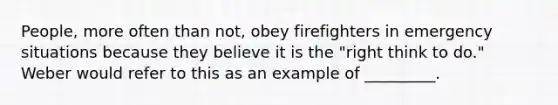 People, more often than not, obey firefighters in emergency situations because they believe it is the "right think to do." Weber would refer to this as an example of _________.