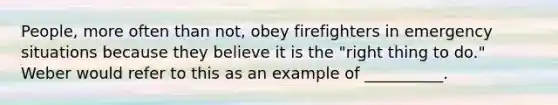 People, more often than not, obey firefighters in emergency situations because they believe it is the "right thing to do." Weber would refer to this as an example of __________.