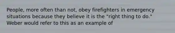 People, more often than not, obey firefighters in emergency situations because they believe it is the "right thing to do." Weber would refer to this as an example of