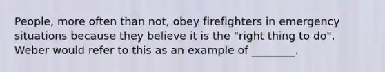 People, more often than not, obey firefighters in emergency situations because they believe it is the "right thing to do". Weber would refer to this as an example of ________.