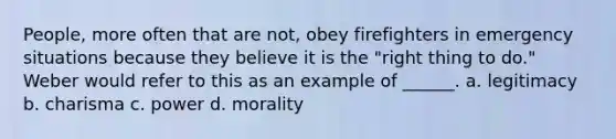 People, more often that are not, obey firefighters in emergency situations because they believe it is the "right thing to do." Weber would refer to this as an example of ______. a. legitimacy b. charisma c. power d. morality